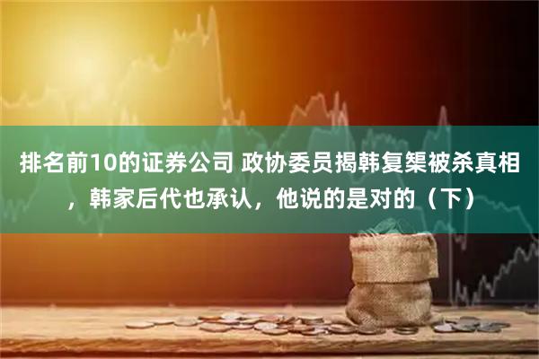 排名前10的证券公司 政协委员揭韩复榘被杀真相，韩家后代也承认，他说的是对的（下）