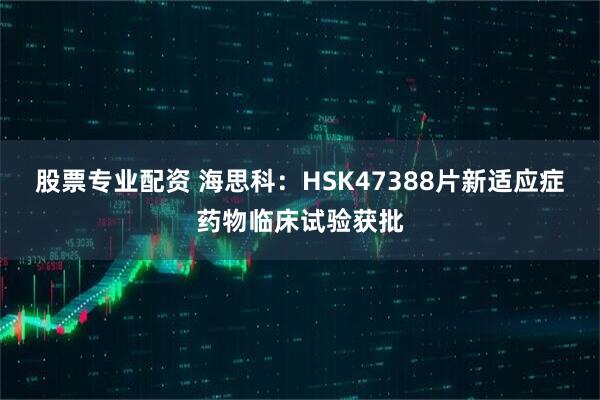 股票专业配资 海思科：HSK47388片新适应症药物临床试验获批