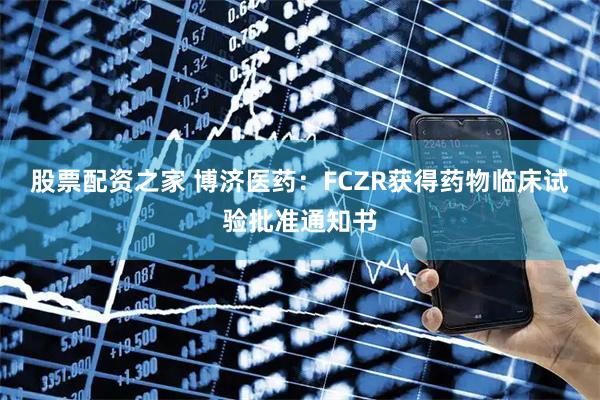 股票配资之家 博济医药：FCZR获得药物临床试验批准通知书