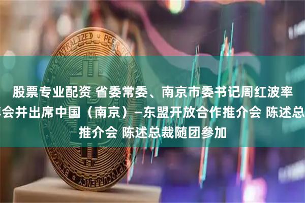 股票专业配资 省委常委、南京市委书记周红波率团参加东博会并出席中国（南京）—东盟开放合作推介会 陈述总裁随团参加