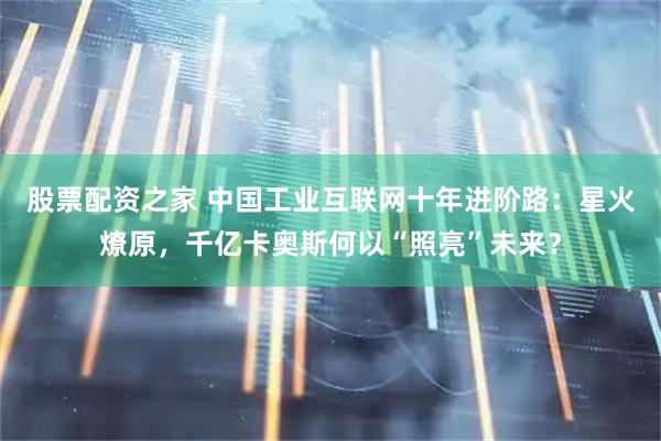 股票配资之家 中国工业互联网十年进阶路：星火燎原，千亿卡奥斯何以“照亮”未来？