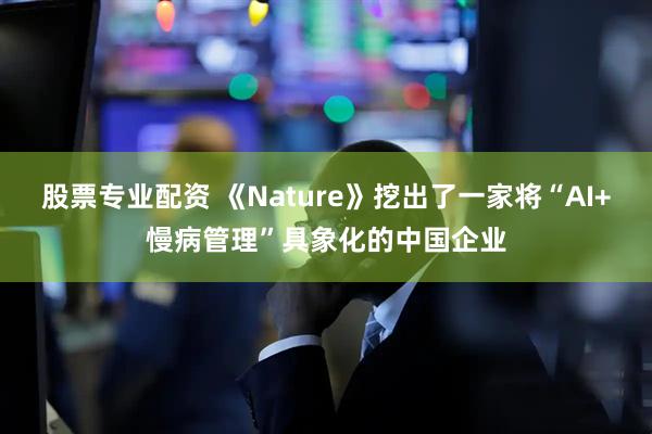 股票专业配资 《Nature》挖出了一家将“AI+慢病管理”具象化的中国企业
