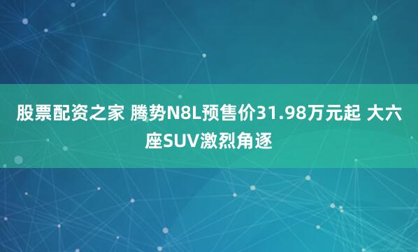 股票配资之家 腾势N8L预售价31.98万元起 大六座SUV激烈角逐
