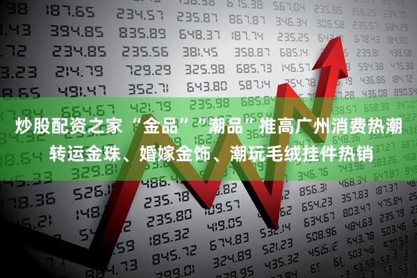 炒股配资之家 “金品”“潮品”推高广州消费热潮 转运金珠、婚嫁金饰、潮玩毛绒挂件热销
