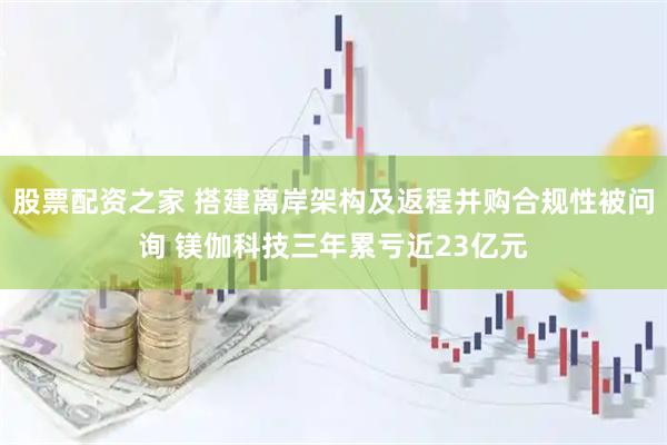 股票配资之家 搭建离岸架构及返程并购合规性被问询 镁伽科技三年累亏近23亿元