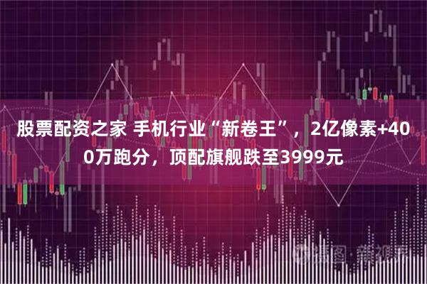 股票配资之家 手机行业“新卷王”，2亿像素+400万跑分，顶配旗舰跌至3999元