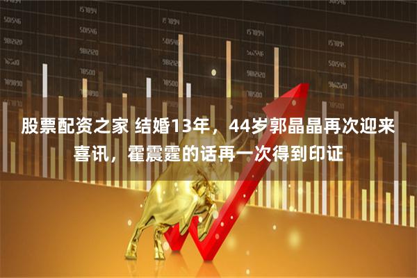 股票配资之家 结婚13年，44岁郭晶晶再次迎来喜讯，霍震霆的话再一次得到印证