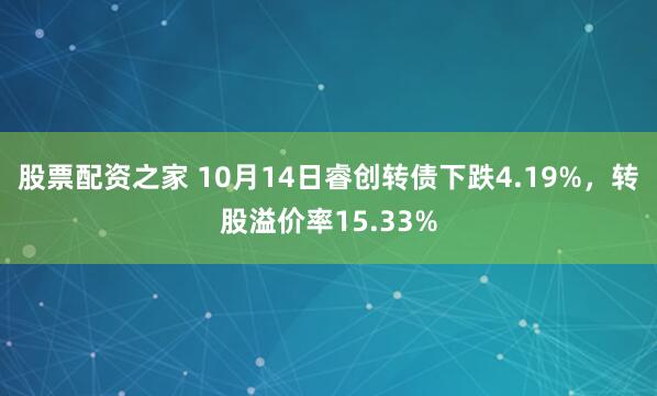股票配资之家 10月14日睿创转债下跌4.19%，转股溢价率15.33%