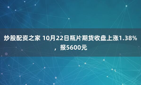 炒股配资之家 10月22日瓶片期货收盘上涨1.38%，报5600元