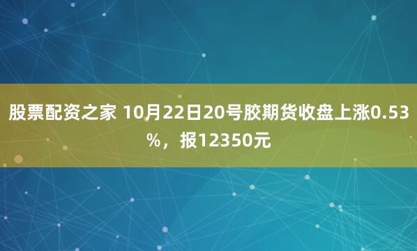 股票配资之家 10月22日20号胶期货收盘上涨0.53%，报12350元