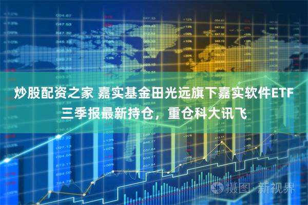 炒股配资之家 嘉实基金田光远旗下嘉实软件ETF三季报最新持仓，重仓科大讯飞