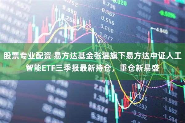 股票专业配资 易方达基金张湛旗下易方达中证人工智能ETF三季报最新持仓，重仓新易盛