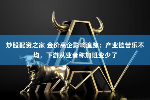 炒股配资之家 金价高企影响追踪：产业链苦乐不均，下游从业者称加班变少了