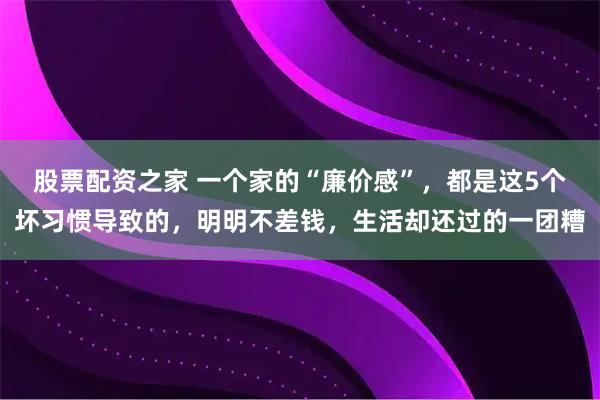股票配资之家 一个家的“廉价感”，都是这5个坏习惯导致的，明明不差钱，生活却还过的一团糟