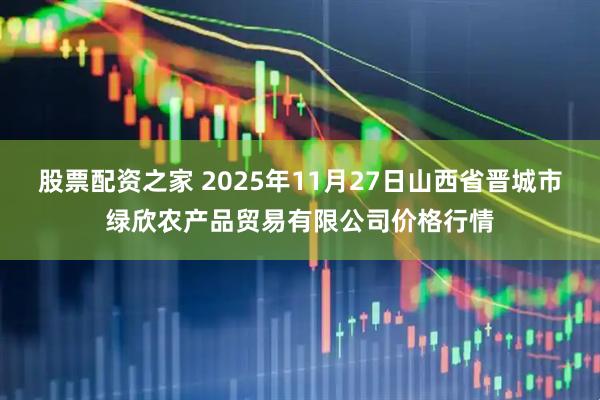 股票配资之家 2025年11月27日山西省晋城市绿欣农产品贸易有限公司价格行情