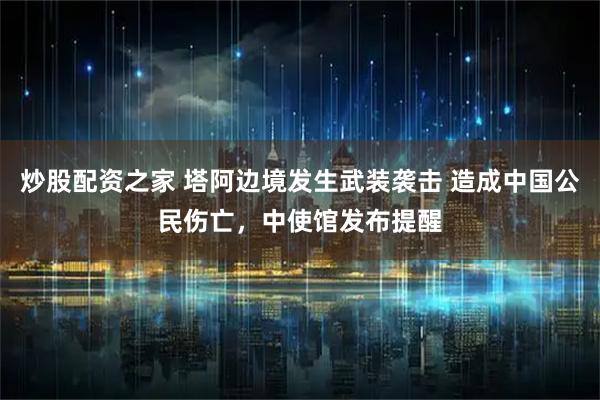 炒股配资之家 塔阿边境发生武装袭击 造成中国公民伤亡，中使馆发布提醒