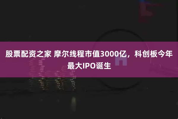 股票配资之家 摩尔线程市值3000亿，科创板今年最大IPO诞生