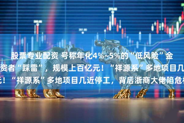 股票专业配资 号称年化4%~5%的“低风险”金融产品突然爆雷，众多投资者“踩雷”，规模上百亿元！“祥源系”多地项目几近停工，背后浙商大佬陷危机