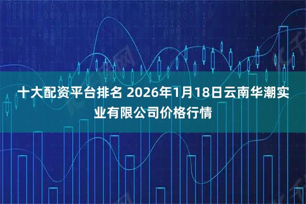 十大配资平台排名 2026年1月18日云南华潮实业有限公司价格行情
