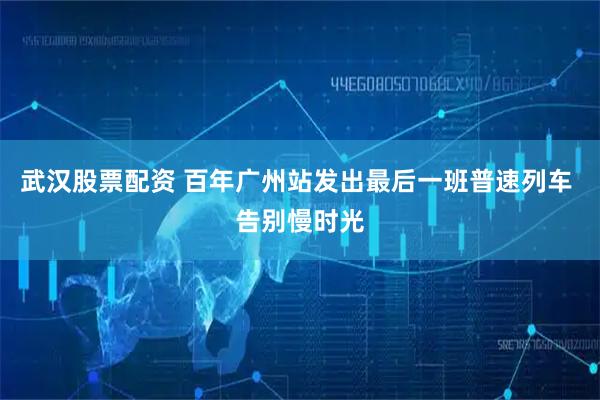 武汉股票配资 百年广州站发出最后一班普速列车 告别慢时光