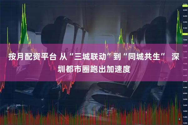 按月配资平台 从“三城联动”到“同城共生”  深圳都市圈跑出加速度