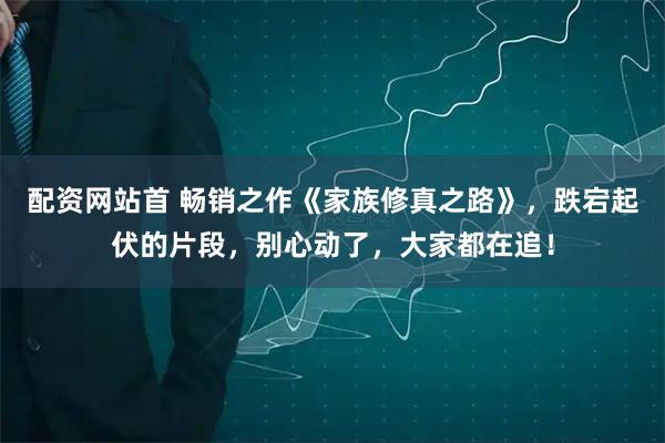 配资网站首 畅销之作《家族修真之路》，跌宕起伏的片段，别心动了，大家都在追！