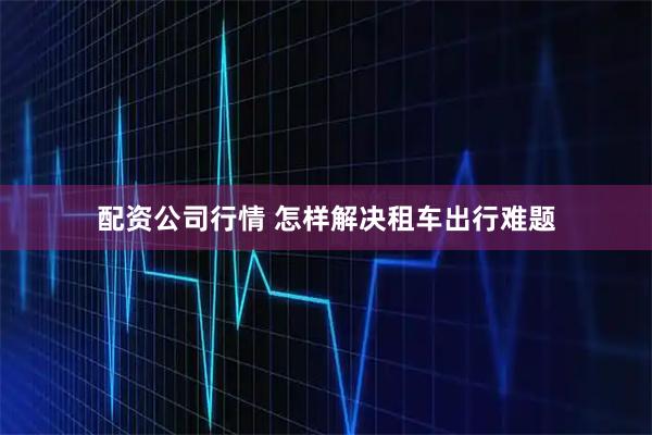 配资公司行情 怎样解决租车出行难题