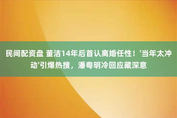 民间配资盘 董洁14年后首认离婚任性!'当年太冲动'引爆热搜,潘粤明冷回应藏深意
