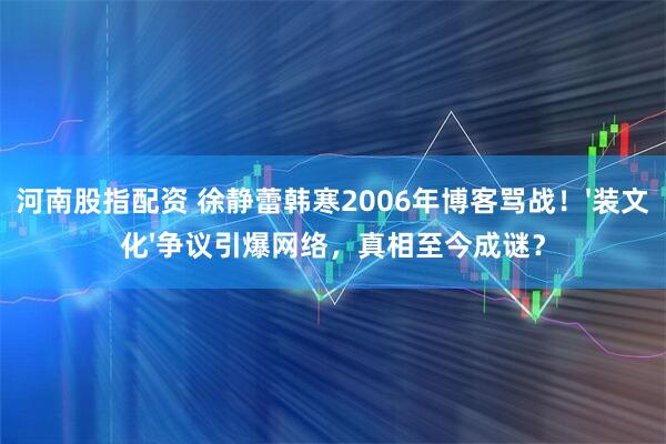 河南股指配资 徐静蕾韩寒2006年博客骂战!'装文化'争议引爆网络,真相至今成谜?