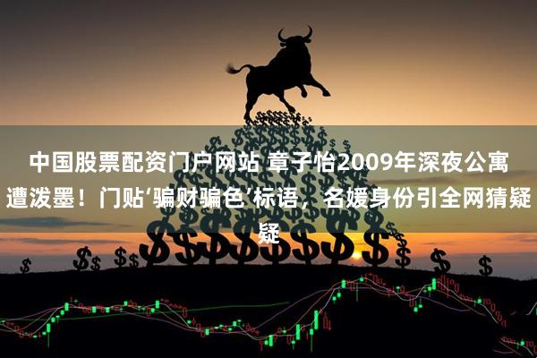 中国股票配资门户网站 章子怡2009年深夜公寓遭泼墨!门贴‘骗财骗色’标语,名媛身份引全网猜疑