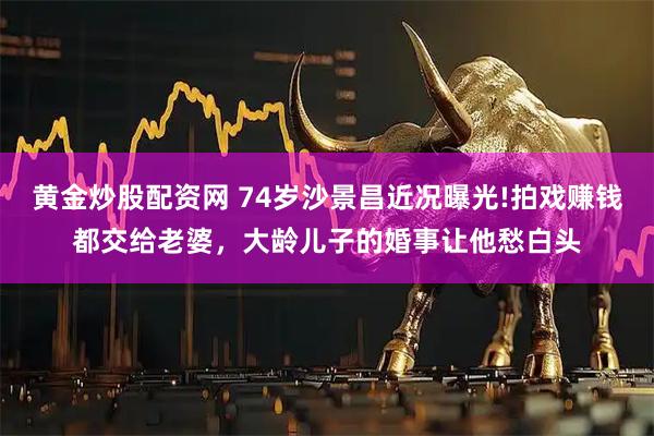 黄金炒股配资网 74岁沙景昌近况曝光!拍戏赚钱都交给老婆，大龄儿子的婚事让他愁白头
