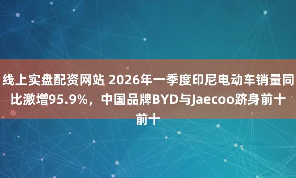 线上实盘配资网站 2026年一季度印尼电动车销量同比激增95.9%，中国品牌BYD与Jaecoo跻身前十