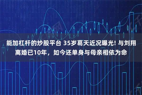 能加杠杆的炒股平台 35岁葛天近况曝光! 与刘翔离婚已10年，如今还单身与母亲相依为命