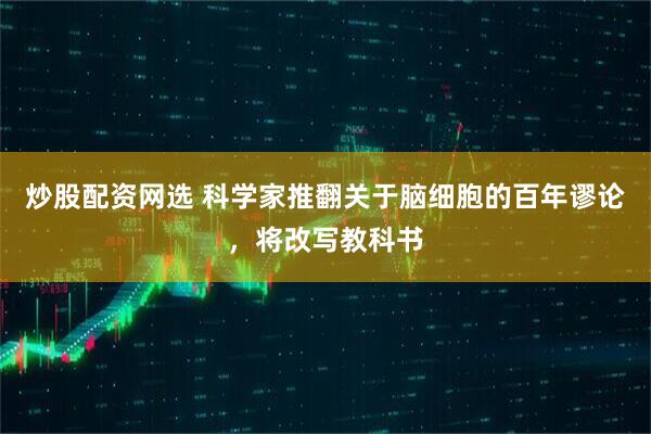 炒股配资网选 科学家推翻关于脑细胞的百年谬论，将改写教科书