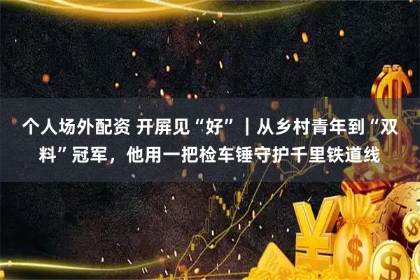 个人场外配资 开屏见“好”｜从乡村青年到“双料”冠军，他用一把检车锤守护千里铁道线