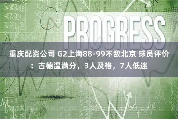 重庆配资公司 G2上海88-99不敌北京 球员评价：古德温满分，3人及格，7人低迷