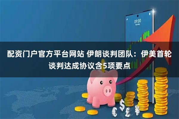 配资门户官方平台网站 伊朗谈判团队：伊美首轮谈判达成协议含5项要点