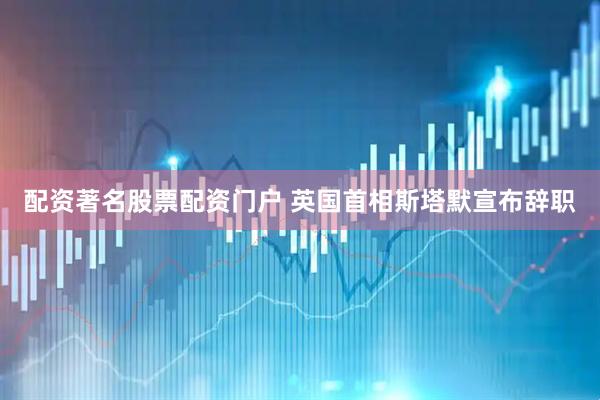 配资著名股票配资门户 英国首相斯塔默宣布辞职